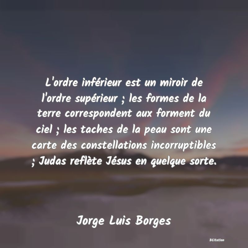 image de citation: L'ordre inférieur est un miroir de l'ordre supérieur ; les formes de la terre correspondent aux forment du ciel ; les taches de la peau sont une carte des constellations incorruptibles ; Judas reflète Jésus en quelque sorte.