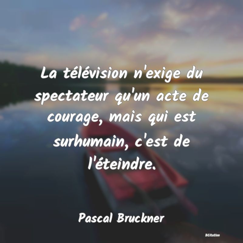 Belle Citation - La télévision n'exige du spectateur qu'un acte de courage, mais qui est surhumain, c'est de l'éteindre. - Pascal Bruckner