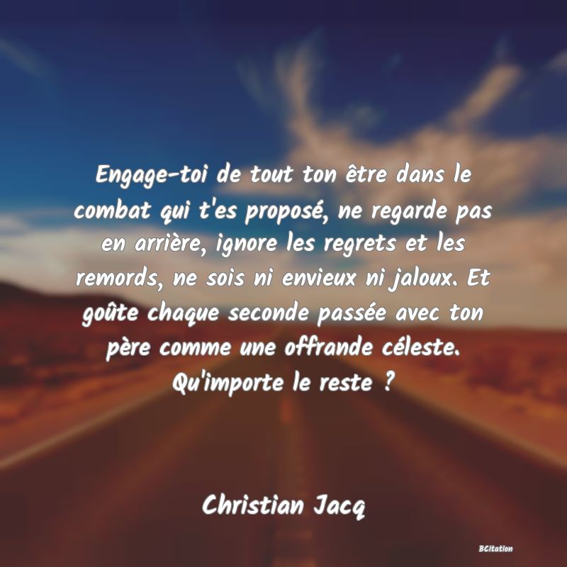 Belle Citation - Engage-toi de tout ton être dans le combat qui t'es proposé, ne regarde pas en arrière, ignore les regrets et les remords, ne sois ni envieux ni jaloux. Et goûte chaque seconde passée avec ton père comme une offrande céleste. Qu'importe le reste ? - Christian Jacq