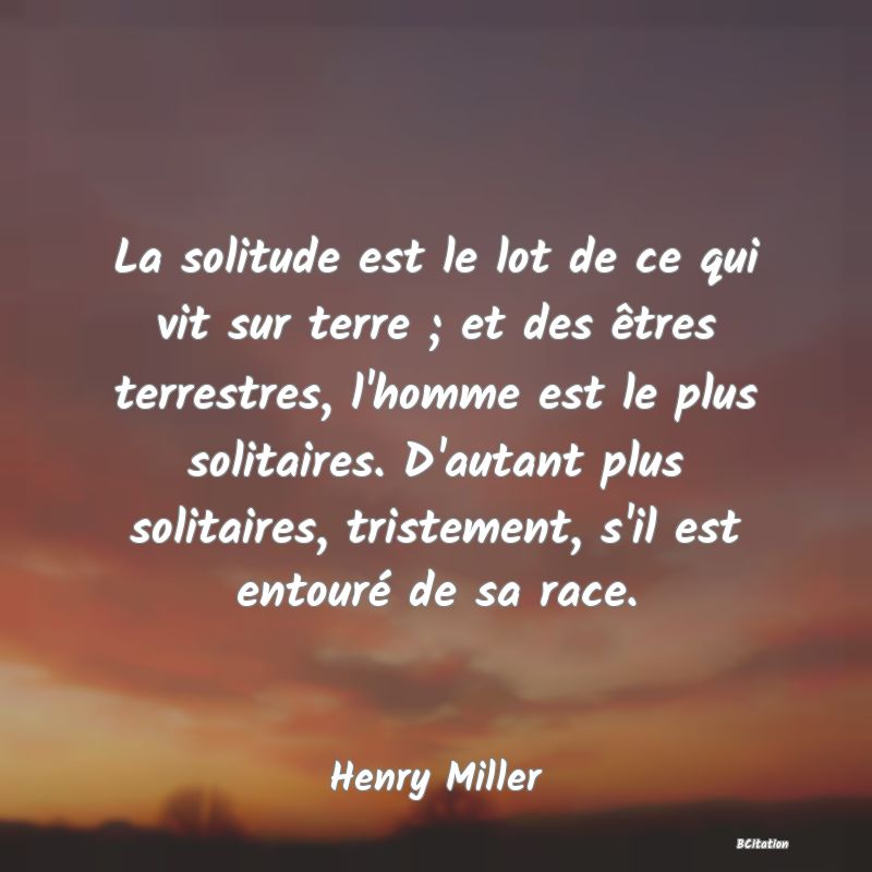 image de citation: La solitude est le lot de ce qui vit sur terre ; et des êtres terrestres, l'homme est le plus solitaires. D'autant plus solitaires, tristement, s'il est entouré de sa race.