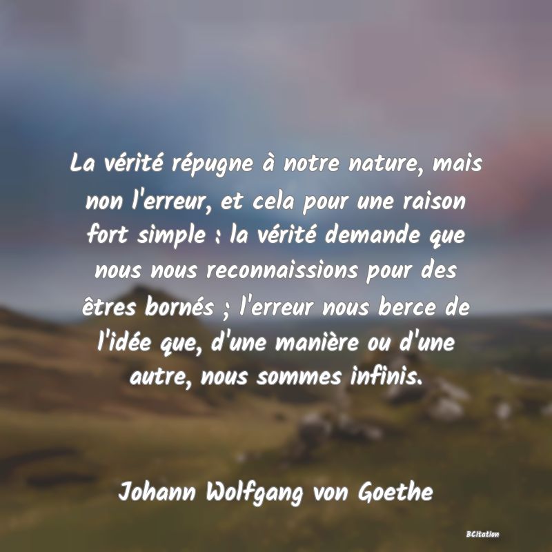 Belle Citation - La vérité répugne à notre nature, mais non l'erreur, et cela pour une raison fort simple : la vérité demande que nous nous reconnaissions pour des êtres bornés ; l'erreur nous berce de l'idée que, d'une manière ou d'une autre, nous sommes infinis. - Johann Wolfgang von Goethe