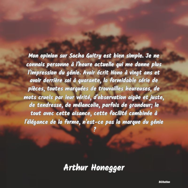 Belle Citation - Mon opinion sur Sacha Guitry est bien simple. Je ne connais personne à l'heure actuelle qui me donne plus l'impression du génie. Avoir écrit Nono à vingt ans et avoir derrière soi à quarante, la formidable série de pièces, toutes marquées de trouvailles heureuses, de mots cruels par leur vérité, d'observation aigüe et juste, de tendresse, de mélancolie, parfois de grandeur; le tout avec cette aisance, cette facilité combinée à l'élégance de la forme, n'est-ce pas la marque du génie ? - Arthur Honegger