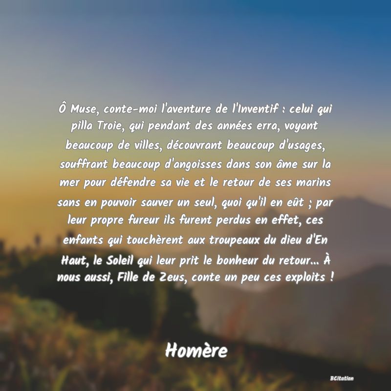 image de citation: Ô Muse, conte-moi l'aventure de l'Inventif : celui qui pilla Troie, qui pendant des années erra, voyant beaucoup de villes, découvrant beaucoup d'usages, souffrant beaucoup d'angoisses dans son âme sur la mer pour défendre sa vie et le retour de ses marins sans en pouvoir sauver un seul, quoi qu'il en eût ; par leur propre fureur ils furent perdus en effet, ces enfants qui touchèrent aux troupeaux du dieu d'En Haut, le Soleil qui leur prit le bonheur du retour... À nous aussi, Fille de Zeus, conte un peu ces exploits !