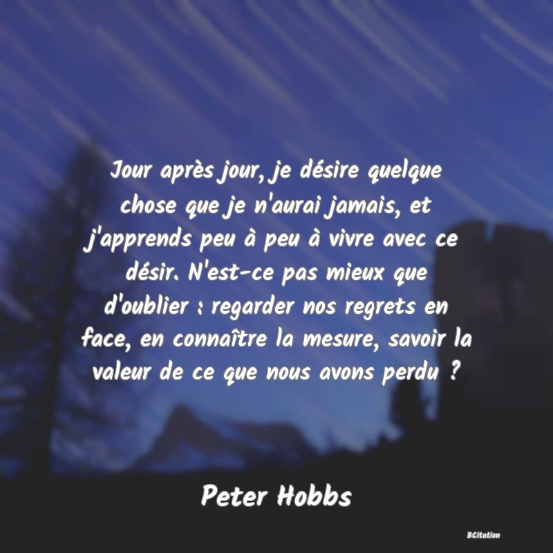 Belle Citation - Jour après jour, je désire quelque chose que je n'aurai jamais, et j'apprends peu à peu à vivre avec ce désir. N'est-ce pas mieux que d'oublier : regarder nos regrets en face, en connaître la mesure, savoir la valeur de ce que nous avons perdu ? - Peter Hobbs