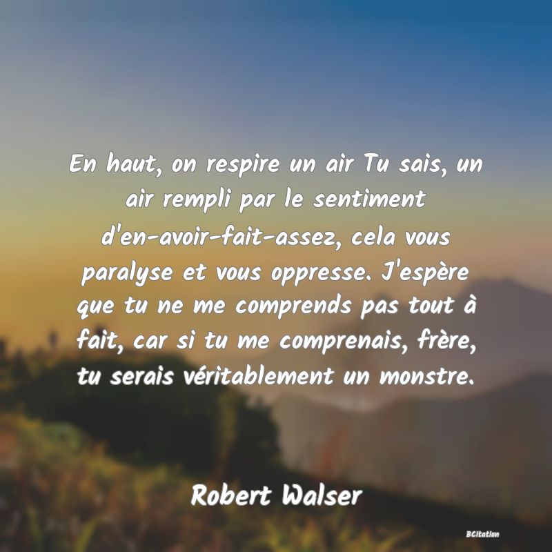 image de citation: En haut, on respire un air Tu sais, un air rempli par le sentiment d'en-avoir-fait-assez, cela vous paralyse et vous oppresse. J'espère que tu ne me comprends pas tout à fait, car si tu me comprenais, frère, tu serais véritablement un monstre.