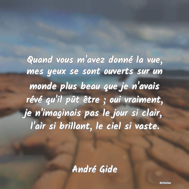 image de citation: Quand vous m'avez donné la vue, mes yeux se sont ouverts sur un monde plus beau que je n'avais révé qu'il pût être ; oui vraiment, je n'imaginais pas le jour si clair, l'air si brillant, le ciel si vaste.