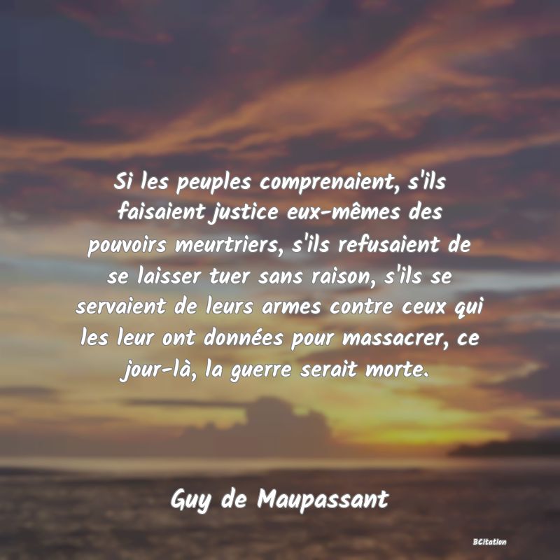 image de citation: Si les peuples comprenaient, s'ils faisaient justice eux-mêmes des pouvoirs meurtriers, s'ils refusaient de se laisser tuer sans raison, s'ils se servaient de leurs armes contre ceux qui les leur ont données pour massacrer, ce jour-là, la guerre serait morte.