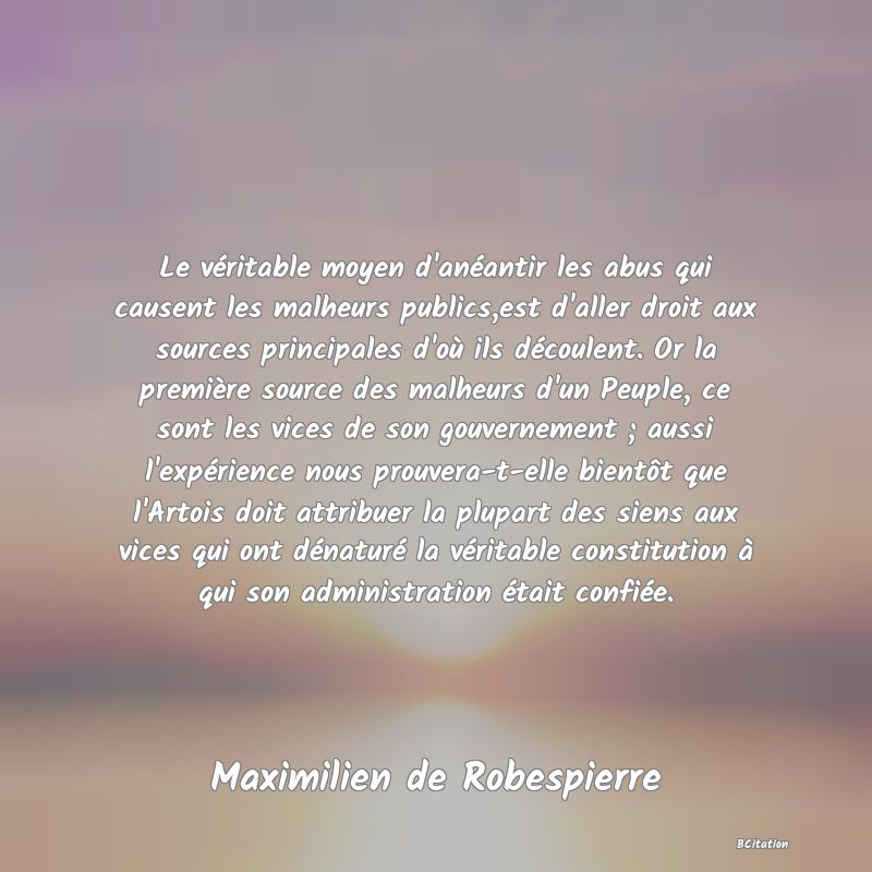 image de citation: Le véritable moyen d'anéantir les abus qui causent les malheurs publics,est d'aller droit aux sources principales d'où ils découlent. Or la première source des malheurs d'un Peuple, ce sont les vices de son gouvernement ; aussi l'expérience nous prouvera-t-elle bientôt que l'Artois doit attribuer la plupart des siens aux vices qui ont dénaturé la véritable constitution à qui son administration était confiée.