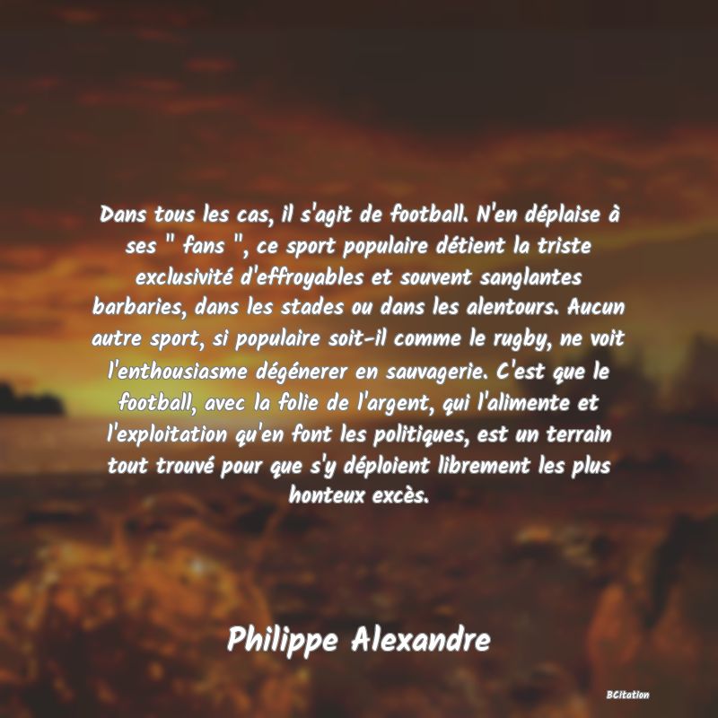 image de citation: Dans tous les cas, il s'agit de football. N'en déplaise à ses   fans  , ce sport populaire détient la triste exclusivité d'effroyables et souvent sanglantes barbaries, dans les stades ou dans les alentours. Aucun autre sport, si populaire soit-il comme le rugby, ne voit l'enthousiasme dégénerer en sauvagerie. C'est que le football, avec la folie de l'argent, qui l'alimente et l'exploitation qu'en font les politiques, est un terrain tout trouvé pour que s'y déploient librement les plus honteux excès.