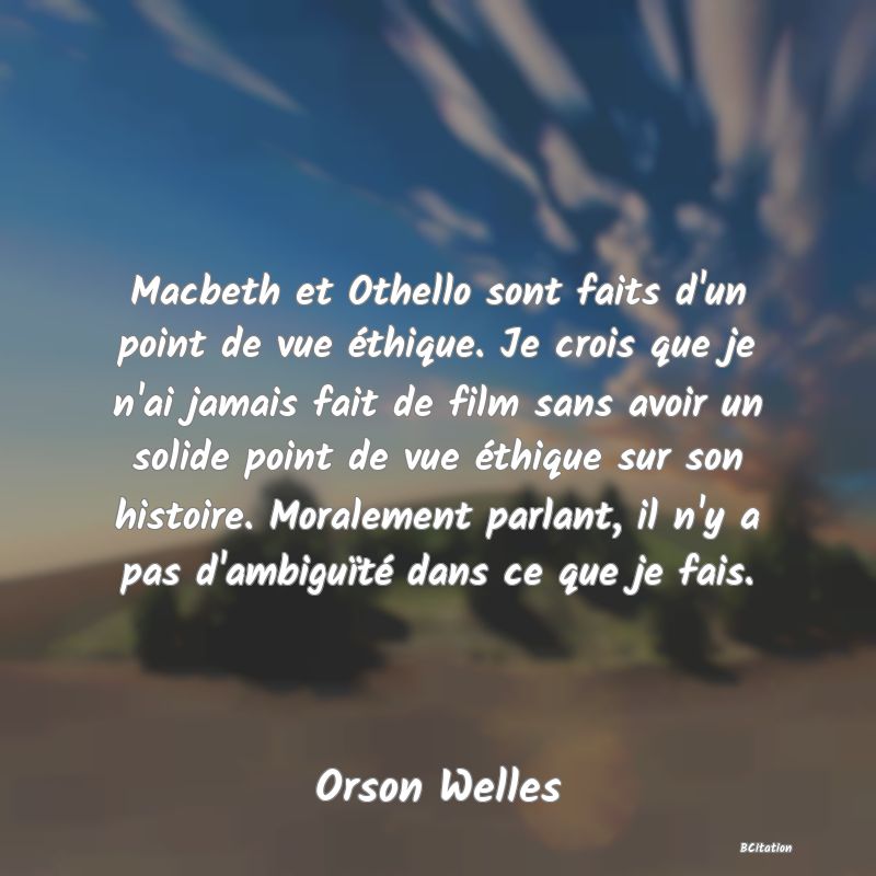 Belle Citation - Macbeth et Othello sont faits d'un point de vue éthique. Je crois que je n'ai jamais fait de film sans avoir un solide point de vue éthique sur son histoire. Moralement parlant, il n'y a pas d'ambiguïté dans ce que je fais. - Orson Welles