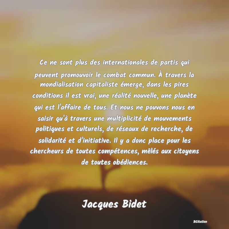 image de citation: Ce ne sont plus des internationales de partis qui peuvent promouvoir le combat commun. À travers la mondialisation capitaliste émerge, dans les pires conditions il est vrai, une réalité nouvelle, une planète qui est l'affaire de tous. Et nous ne pouvons nous en saisir qu'à travers une multiplicité de mouvements politiques et culturels, de réseaux de recherche, de solidarité et d'initiative. Il y a donc place pour les chercheurs de toutes compétences, mêlés aux citoyens de toutes obédiences.