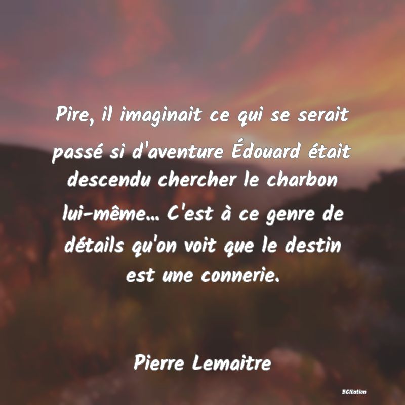 image de citation: Pire, il imaginait ce qui se serait passé si d'aventure Édouard était descendu chercher le charbon lui-même... C'est à ce genre de détails qu'on voit que le destin est une connerie.