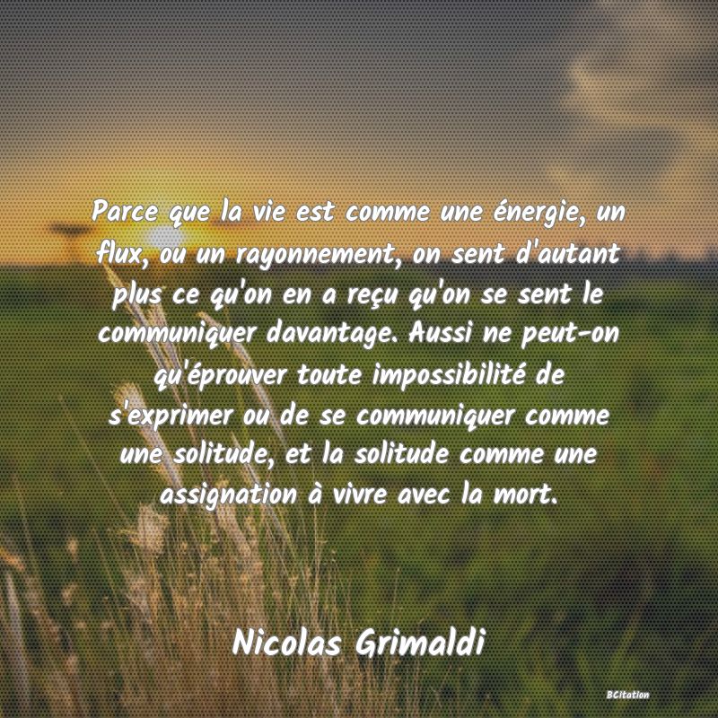 image de citation: Parce que la vie est comme une énergie, un flux, ou un rayonnement, on sent d'autant plus ce qu'on en a reçu qu'on se sent le communiquer davantage. Aussi ne peut-on qu'éprouver toute impossibilité de s'exprimer ou de se communiquer comme une solitude, et la solitude comme une assignation à vivre avec la mort.