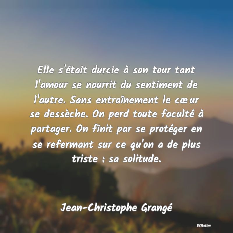 image de citation: Elle s'était durcie à son tour tant l'amour se nourrit du sentiment de l'autre. Sans entraînement le cœur se dessèche. On perd toute faculté à partager. On finit par se protéger en se refermant sur ce qu'on a de plus triste : sa solitude.