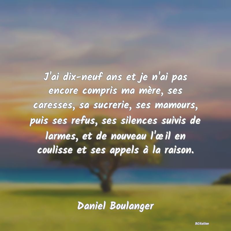 image de citation: J'ai dix-neuf ans et je n'ai pas encore compris ma mère, ses caresses, sa sucrerie, ses mamours, puis ses refus, ses silences suivis de larmes, et de nouveau l'œil en coulisse et ses appels à la raison.