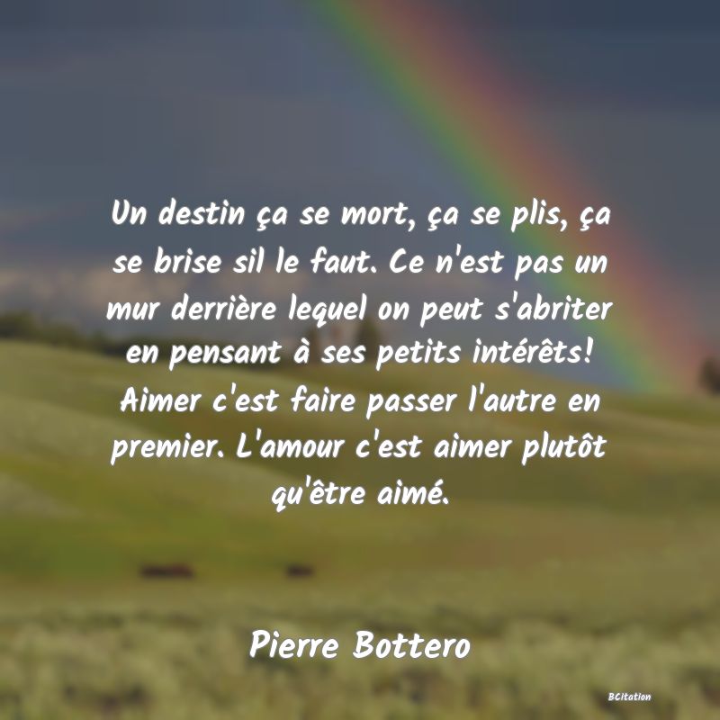 Belle Citation - Un destin ça se mort, ça se plis, ça se brise sil le faut. Ce n'est pas un mur derrière lequel on peut s'abriter en pensant à ses petits intérêts! Aimer c'est faire passer l'autre en premier. L'amour c'est aimer plutôt qu'être aimé. - Pierre Bottero