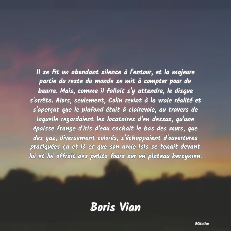 image de citation: Il se fit un abondant silence à l'entour, et la majeure partie du reste du monde se mit à compter pour du beurre. Mais, comme il fallait s'y attendre, le disque s'arrêta. Alors, seulement, Colin revint à la vraie réalité et s'aperçut que le plafond était à clairevoie, au travers de laquelle regardaient les locataires d'en dessus, qu'une épaisse frange d'iris d'eau cachait le bas des murs, que des gaz, diversement colorés, s'échappaient d'ouvertures pratiquées ça et là et que son amie Isis se tenait devant lui et lui offrait des petits fours sur un plateau hercynien.