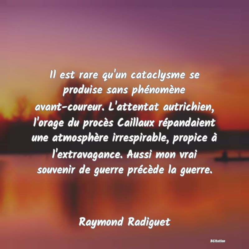 Belle Citation - Il est rare qu'un cataclysme se produise sans phénomène avant-coureur. L'attentat autrichien, l'orage du procès Caillaux répandaient une atmosphère irrespirable, propice à l'extravagance. Aussi mon vrai souvenir de guerre précède la guerre. - Raymond Radiguet