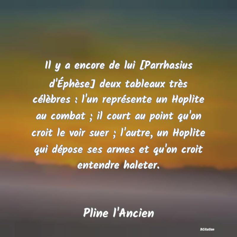 image de citation: Il y a encore de lui [Parrhasius d'Éphèse] deux tableaux très célèbres : l'un représente un Hoplite au combat ; il court au point qu'on croit le voir suer ; l'autre, un Hoplite qui dépose ses armes et qu'on croit entendre haleter.