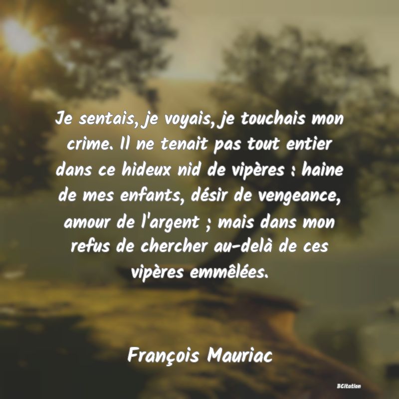 image de citation: Je sentais, je voyais, je touchais mon crime. Il ne tenait pas tout entier dans ce hideux nid de vipères : haine de mes enfants, désir de vengeance, amour de l'argent ; mais dans mon refus de chercher au-delà de ces vipères emmêlées.