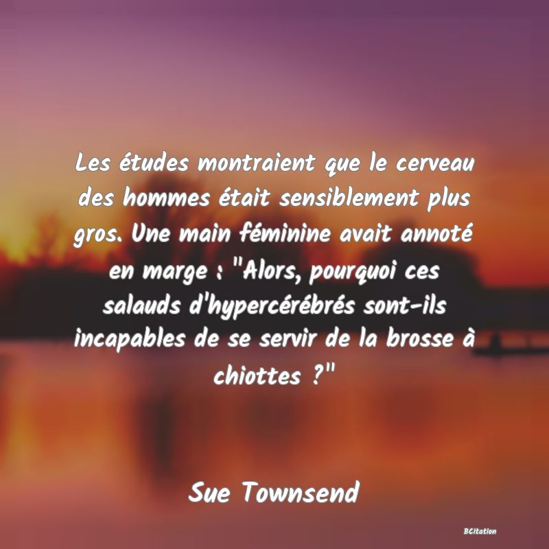 image de citation: Les études montraient que le cerveau des hommes était sensiblement plus gros. Une main féminine avait annoté en marge :  Alors, pourquoi ces salauds d'hypercérébrés sont-ils incapables de se servir de la brosse à chiottes ? 