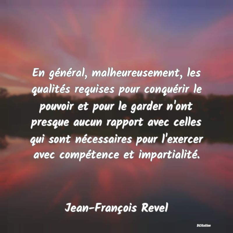 Belle Citation - En général, malheureusement, les qualités requises pour conquérir le pouvoir et pour le garder n'ont presque aucun rapport avec celles qui sont nécessaires pour l'exercer avec compétence et impartialité. - Jean-François Revel