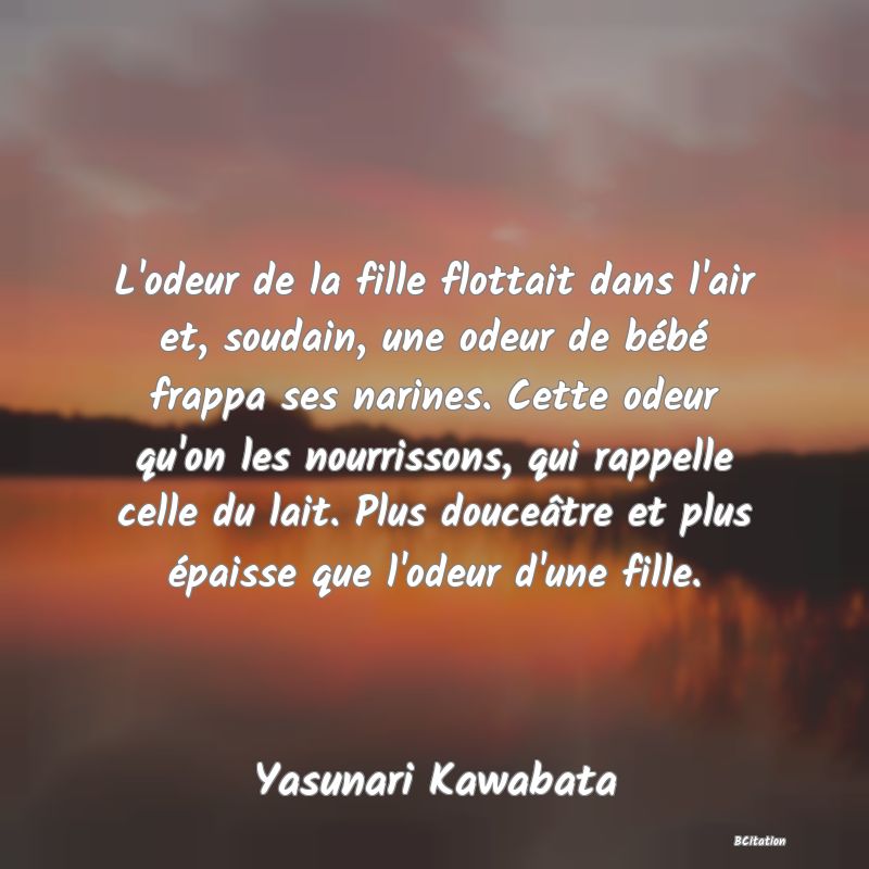 Belle Citation - L'odeur de la fille flottait dans l'air et, soudain, une odeur de bébé frappa ses narines. Cette odeur qu'on les nourrissons, qui rappelle celle du lait. Plus douceâtre et plus épaisse que l'odeur d'une fille. - Yasunari Kawabata