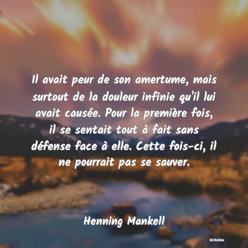 Belle Citation - Il avait peur de son amertume, mais surtout de la douleur infinie qu'il lui avait causée. Pour la première fois, il se sentait tout à fait sans défense face à elle. Cette fois-ci, il ne pourrait pas se sauver. - Henning Mankell