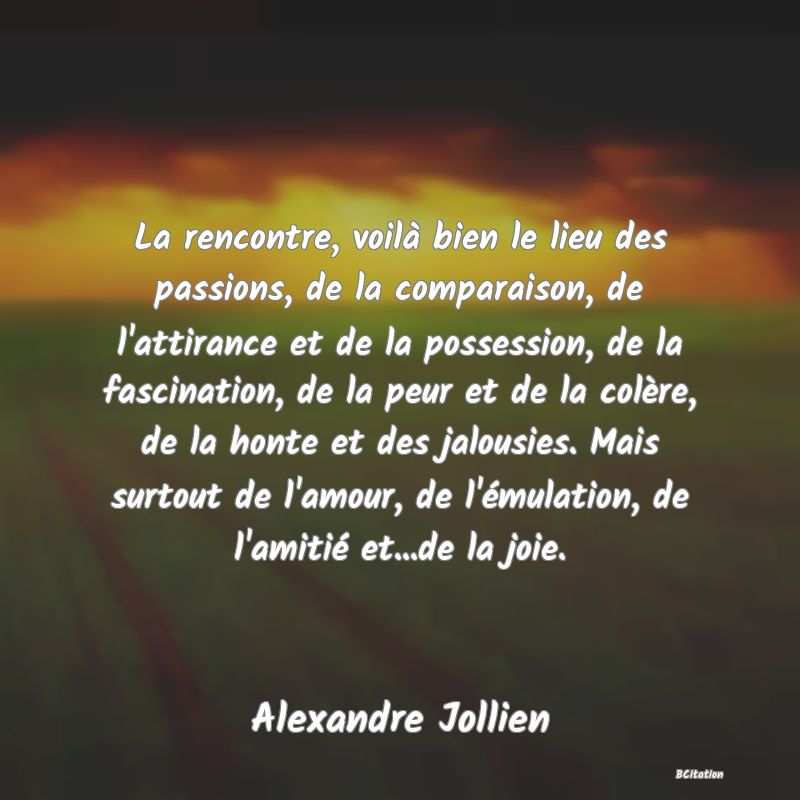 image de citation: La rencontre, voilà bien le lieu des passions, de la comparaison, de l'attirance et de la possession, de la fascination, de la peur et de la colère, de la honte et des jalousies. Mais surtout de l'amour, de l'émulation, de l'amitié et...de la joie.