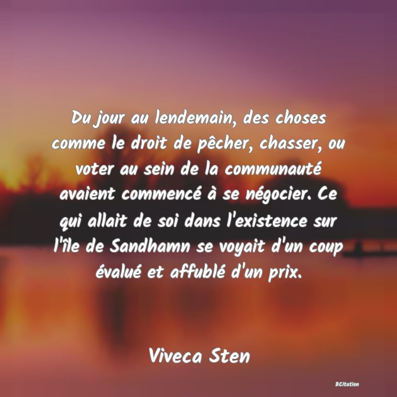 Belle Citation - Du jour au lendemain, des choses comme le droit de pêcher, chasser, ou voter au sein de la communauté avaient commencé à se négocier. Ce qui allait de soi dans l'existence sur l'île de Sandhamn se voyait d'un coup évalué et affublé d'un prix. - Viveca Sten