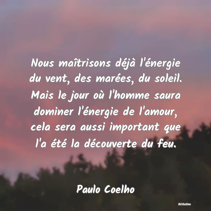 image de citation: Nous maîtrisons déjà l'énergie du vent, des marées, du soleil. Mais le jour où l'homme saura dominer l'énergie de l'amour, cela sera aussi important que l'a été la découverte du feu.