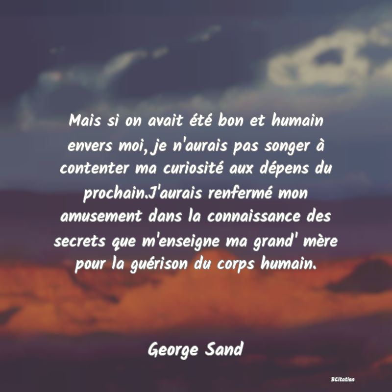 image de citation: Mais si on avait été bon et humain envers moi, je n'aurais pas songer à contenter ma curiosité aux dépens du prochain.J'aurais renfermé mon amusement dans la connaissance des secrets que m'enseigne ma grand' mère pour la guérison du corps humain.