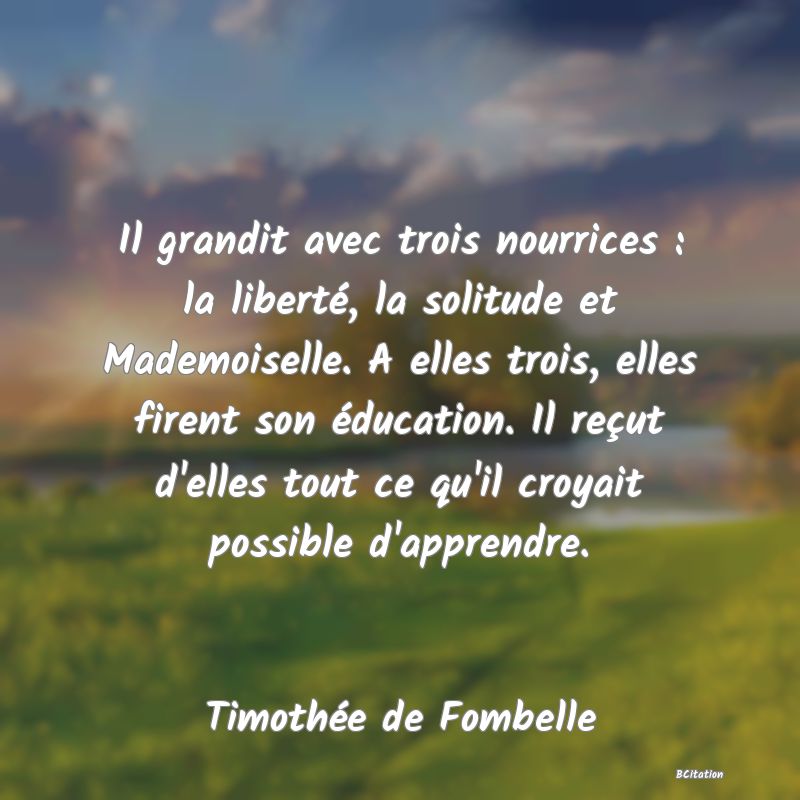 image de citation: Il grandit avec trois nourrices : la liberté, la solitude et Mademoiselle. A elles trois, elles firent son éducation. Il reçut d'elles tout ce qu'il croyait possible d'apprendre.