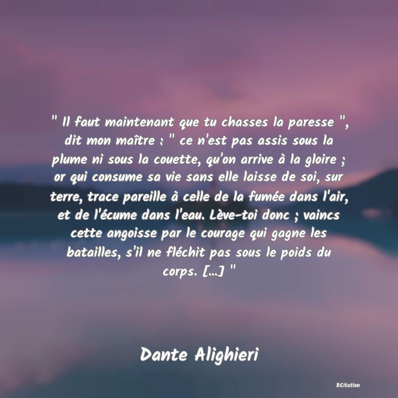 image de citation:   Il faut maintenant que tu chasses la paresse  , dit mon maître :   ce n'est pas assis sous la plume ni sous la couette, qu'on arrive à la gloire ; or qui consume sa vie sans elle laisse de soi, sur terre, trace pareille à celle de la fumée dans l'air, et de l'écume dans l'eau. Lève-toi donc ; vaincs cette angoisse par le courage qui gagne les batailles, s'il ne fléchit pas sous le poids du corps. [...]  