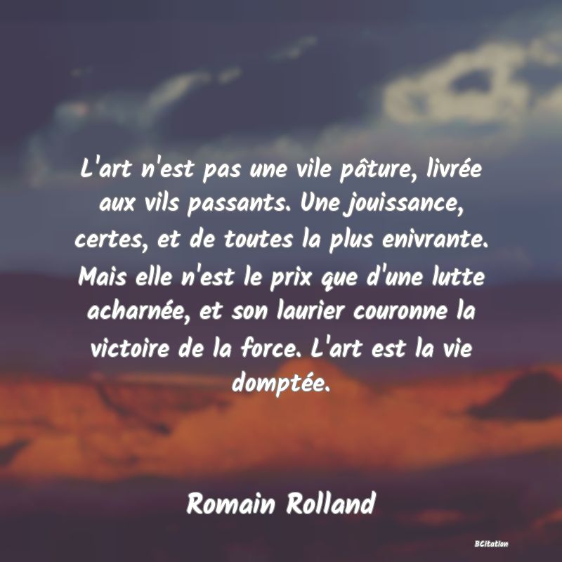 image de citation: L'art n'est pas une vile pâture, livrée aux vils passants. Une jouissance, certes, et de toutes la plus enivrante. Mais elle n'est le prix que d'une lutte acharnée, et son laurier couronne la victoire de la force. L'art est la vie domptée.