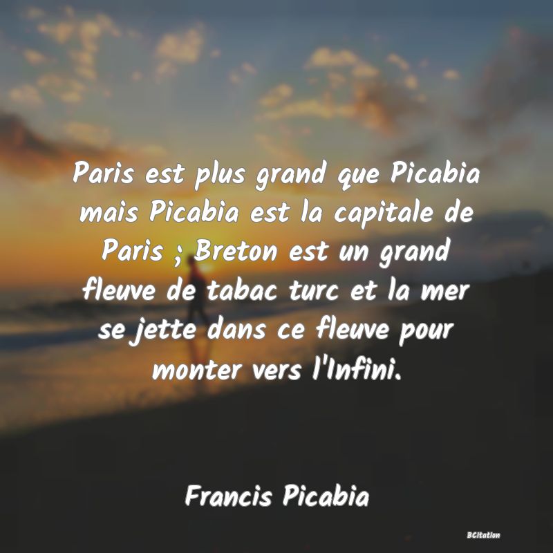 image de citation: Paris est plus grand que Picabia mais Picabia est la capitale de Paris ; Breton est un grand fleuve de tabac turc et la mer se jette dans ce fleuve pour monter vers l'Infini.