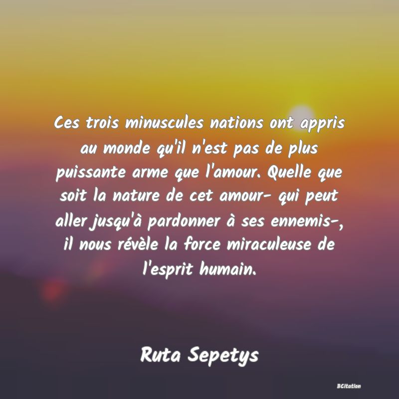 image de citation: Ces trois minuscules nations ont appris au monde qu'il n'est pas de plus puissante arme que l'amour. Quelle que soit la nature de cet amour- qui peut aller jusqu'à pardonner à ses ennemis-, il nous révèle la force miraculeuse de l'esprit humain.