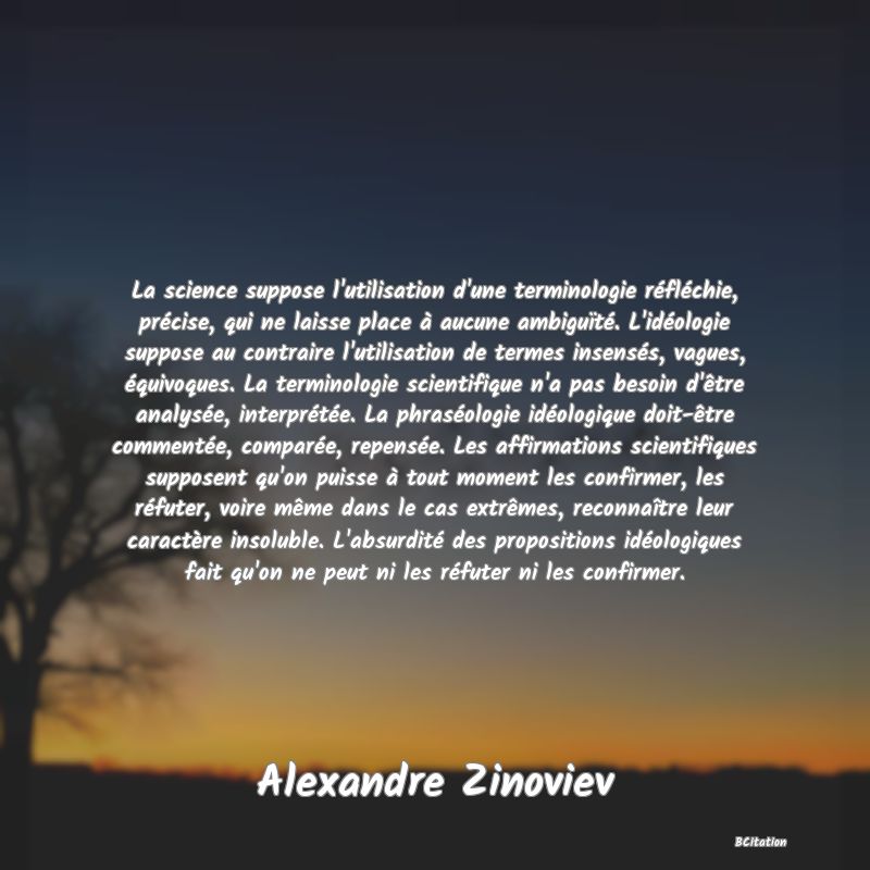 image de citation: La science suppose l'utilisation d'une terminologie réfléchie, précise, qui ne laisse place à aucune ambiguïté. L'idéologie suppose au contraire l'utilisation de termes insensés, vagues, équivoques. La terminologie scientifique n'a pas besoin d'être analysée, interprétée. La phraséologie idéologique doit-être commentée, comparée, repensée. Les affirmations scientifiques supposent qu'on puisse à tout moment les confirmer, les réfuter, voire même dans le cas extrêmes, reconnaître leur caractère insoluble. L'absurdité des propositions idéologiques fait qu'on ne peut ni les réfuter ni les confirmer.