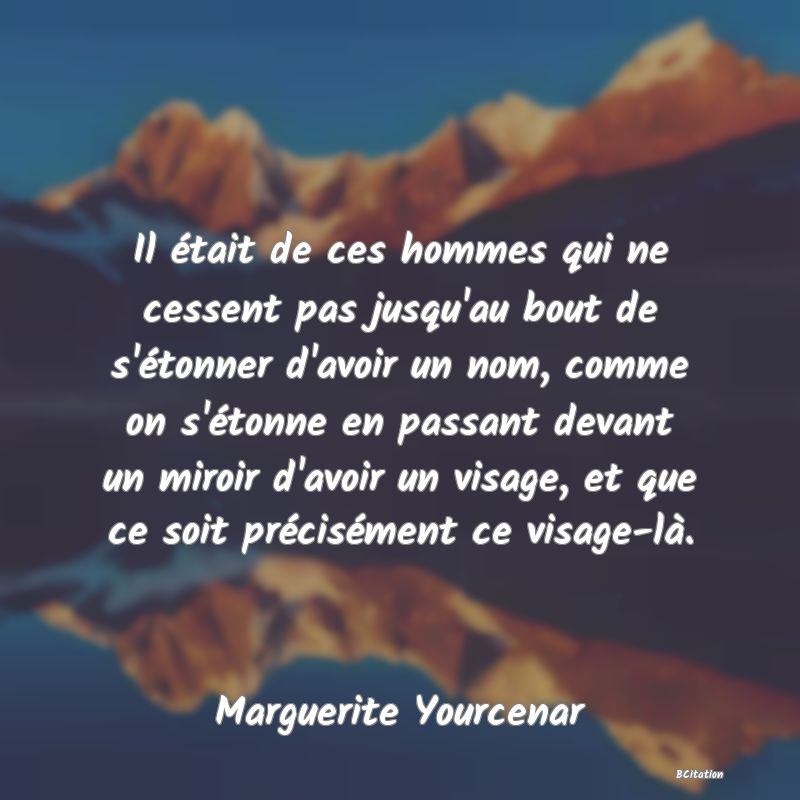 image de citation: Il était de ces hommes qui ne cessent pas jusqu'au bout de s'étonner d'avoir un nom, comme on s'étonne en passant devant un miroir d'avoir un visage, et que ce soit précisément ce visage-là.