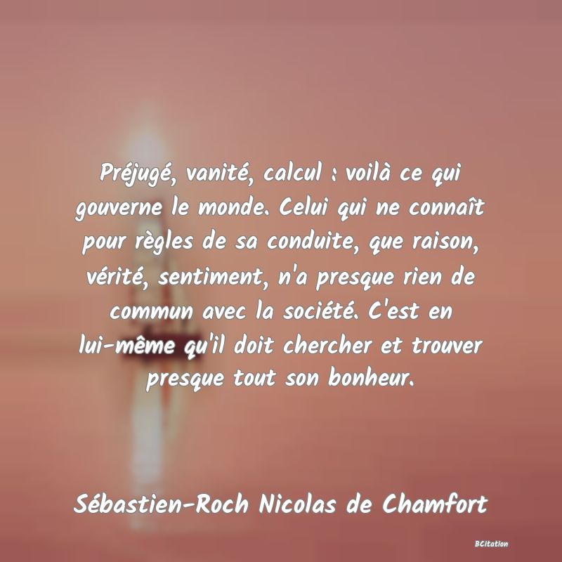 image de citation: Préjugé, vanité, calcul : voilà ce qui gouverne le monde. Celui qui ne connaît pour règles de sa conduite, que raison, vérité, sentiment, n'a presque rien de commun avec la société. C'est en lui-même qu'il doit chercher et trouver presque tout son bonheur.