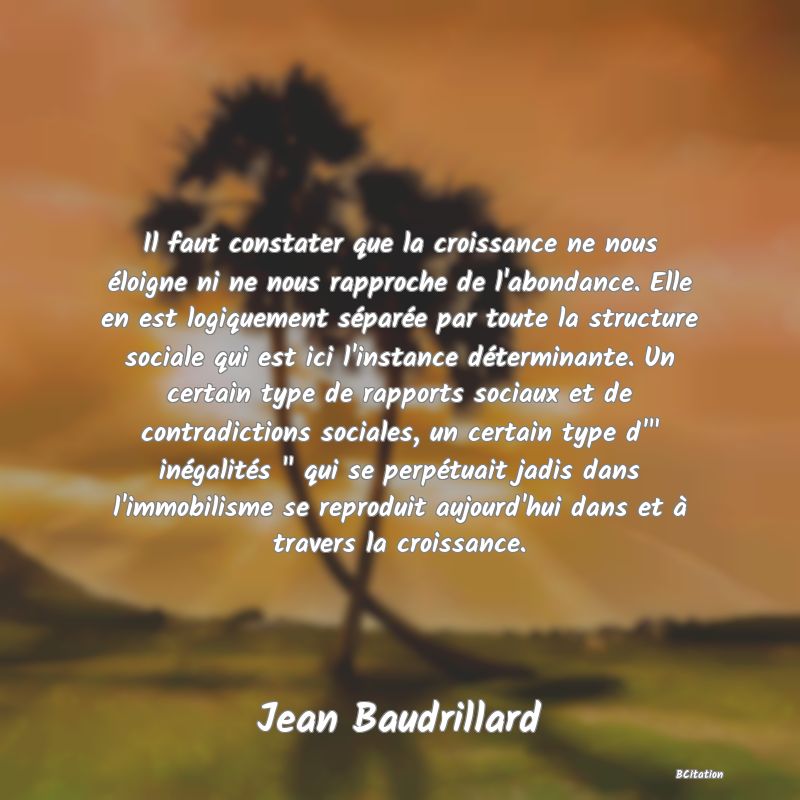 Belle Citation - Il faut constater que la croissance ne nous éloigne ni ne nous rapproche de l'abondance. Elle en est logiquement séparée par toute la structure sociale qui est ici l'instance déterminante. Un certain type de rapports sociaux et de contradictions sociales, un certain type d'
