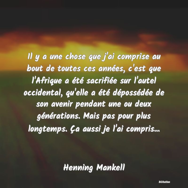 Belle Citation - Il y a une chose que j'ai comprise au bout de toutes ces années, c'est que l'Afrique a été sacrifiée sur l'autel occidental, qu'elle a été dépossédée de son avenir pendant une ou deux générations. Mais pas pour plus longtemps. Ça aussi je l'ai compris... - Henning Mankell