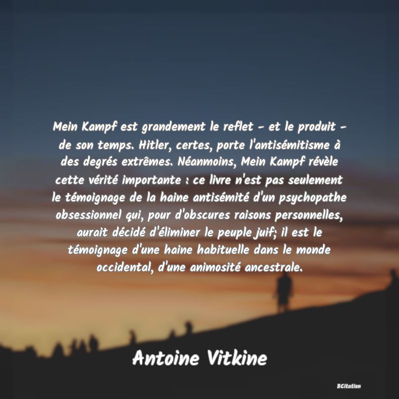 image de citation: Mein Kampf est grandement le reflet - et le produit - de son temps. Hitler, certes, porte l'antisémitisme à des degrés extrêmes. Néanmoins, Mein Kampf révèle cette vérité importante : ce livre n'est pas seulement le témoignage de la haine antisémité d'un psychopathe obsessionnel qui, pour d'obscures raisons personnelles, aurait décidé d'éliminer le peuple juif; il est le témoignage d'une haine habituelle dans le monde occidental, d'une animosité ancestrale.