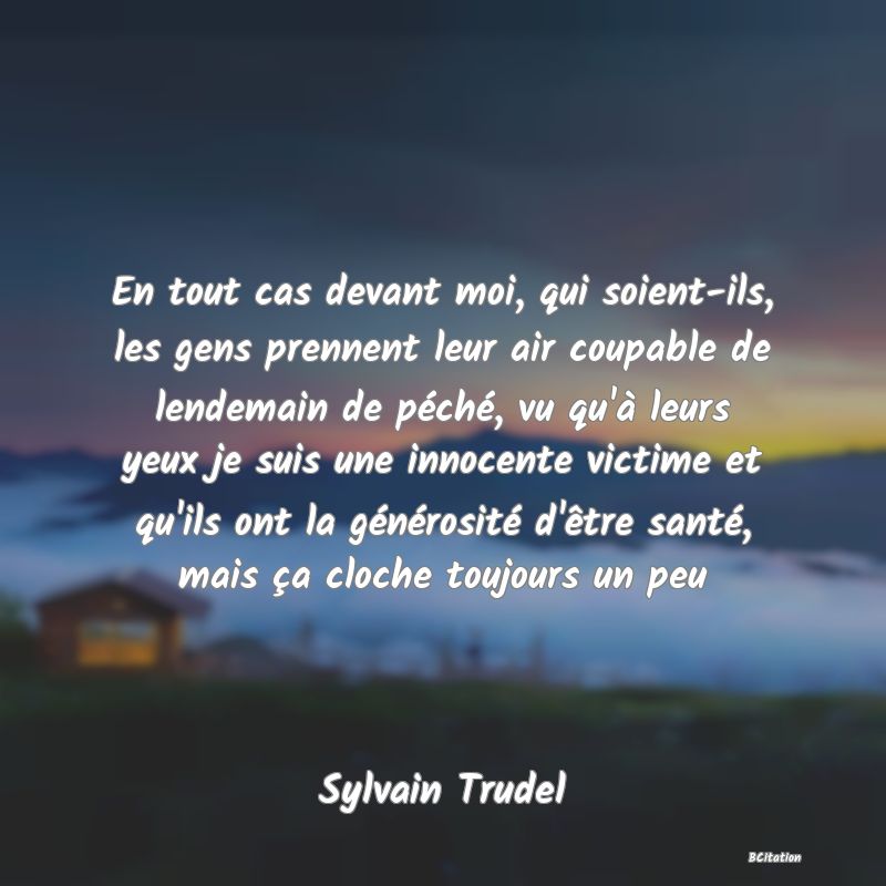 image de citation: En tout cas devant moi, qui soient-ils, les gens prennent leur air coupable de lendemain de péché, vu qu'à leurs yeux je suis une innocente victime et qu'ils ont la générosité d'être santé, mais ça cloche toujours un peu