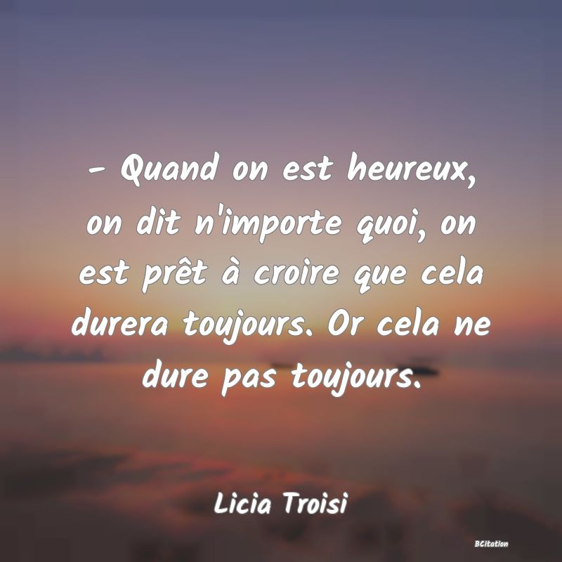 image de citation: - Quand on est heureux, on dit n'importe quoi, on est prêt à croire que cela durera toujours. Or cela ne dure pas toujours.