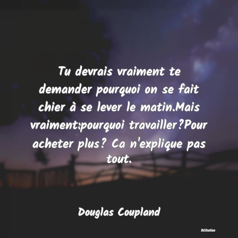 image de citation: Tu devrais vraiment te demander pourquoi on se fait chier à se lever le matin.Mais vraiment:pourquoi travailler?Pour acheter plus? Ca n'explique pas tout.