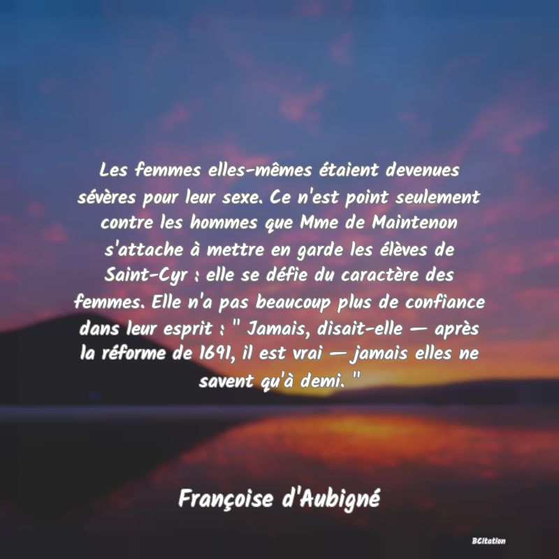 image de citation: Les femmes elles-mêmes étaient devenues sévères pour leur sexe. Ce n'est point seulement contre les hommes que Mme de Maintenon s'attache à mettre en garde les élèves de Saint-Cyr : elle se défie du caractère des femmes. Elle n'a pas beaucoup plus de confiance dans leur esprit :   Jamais, disait-elle — après la réforme de 1691, il est vrai — jamais elles ne savent qu'à demi.  