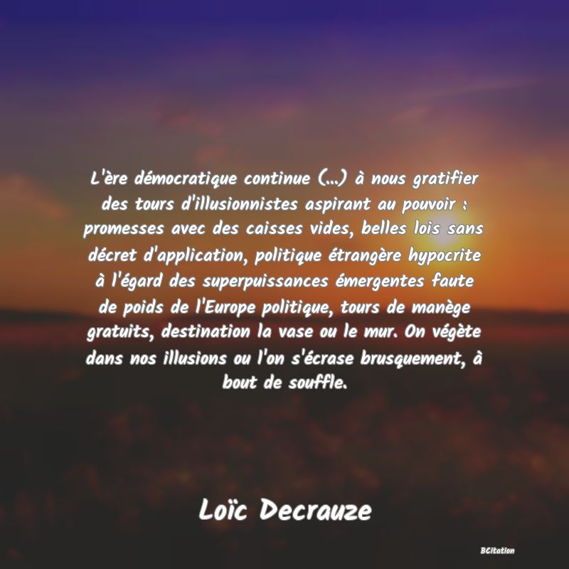 image de citation: L'ère démocratique continue (...) à nous gratifier des tours d'illusionnistes aspirant au pouvoir : promesses avec des caisses vides, belles lois sans décret d'application, politique étrangère hypocrite à l'égard des superpuissances émergentes faute de poids de l'Europe politique, tours de manège gratuits, destination la vase ou le mur. On végète dans nos illusions ou l'on s'écrase brusquement, à bout de souffle.