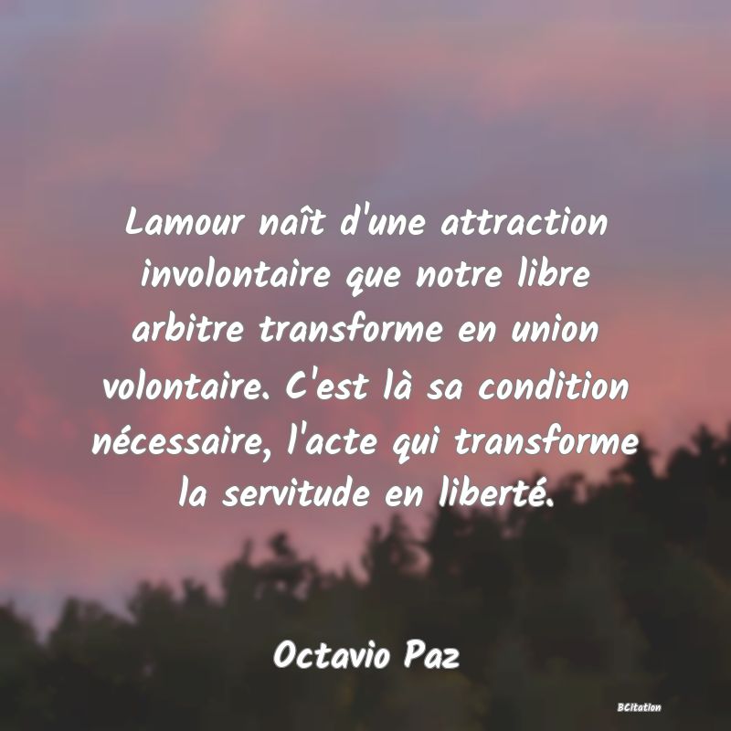 Belle Citation - Lamour naît d'une attraction involontaire que notre libre arbitre transforme en union volontaire. C'est là sa condition nécessaire, l'acte qui transforme la servitude en liberté. - Octavio Paz