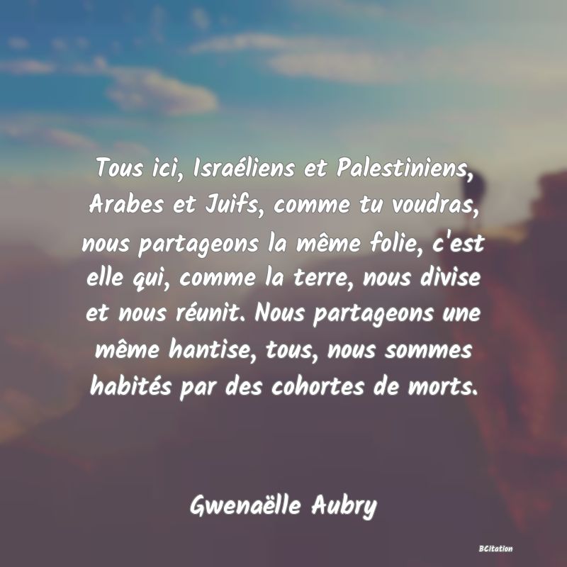 image de citation: Tous ici, Israéliens et Palestiniens, Arabes et Juifs, comme tu voudras, nous partageons la même folie, c'est elle qui, comme la terre, nous divise et nous réunit. Nous partageons une même hantise, tous, nous sommes habités par des cohortes de morts.